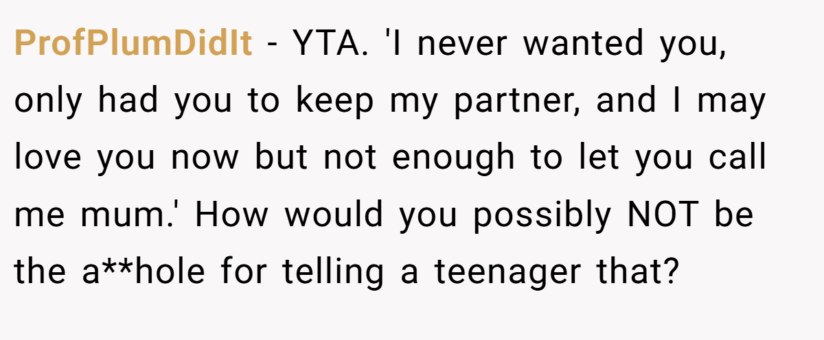 ProfPlumDidIt − YTA. 'I never wanted you, only had you to keep my partner, and I may love you now but not enough to let you call me mum.' How would you possibly NOT be the a**hole for telling a teenager that?
