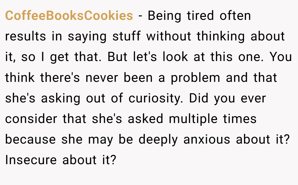 CoffeeBooksCookies − Being tired often results in saying stuff without thinking about it, so I get that. But let's look at this one. You think there's never been a problem and that she's asking out of curiosity. Did you ever consider that she's asked multiple times because she may be deeply anxious about it? Insecure about it?