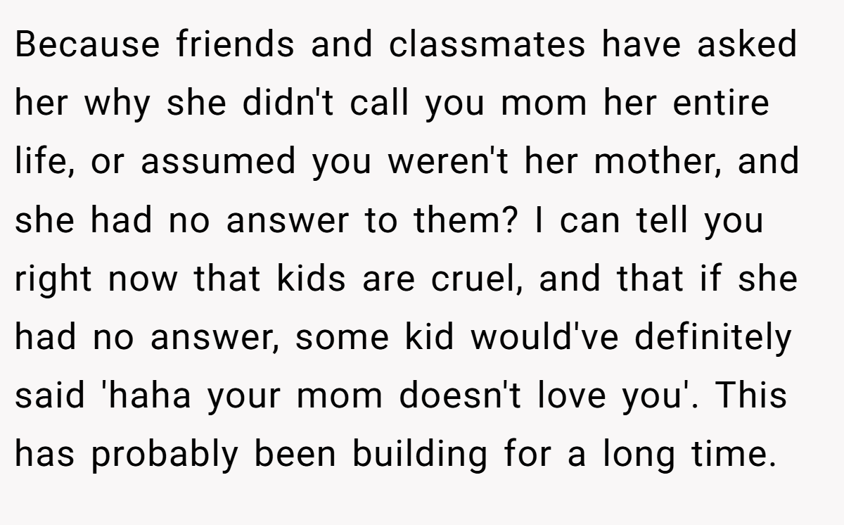 Because friends and classmates have asked her why she didn't call you mom her entire life, or assumed you weren't her mother, and she had no answer to them? I can tell you right now that kids are cruel, and that if she had no answer, some kid would've definitely said 'haha your mom doesn't love you'. This has probably been building for a long time.