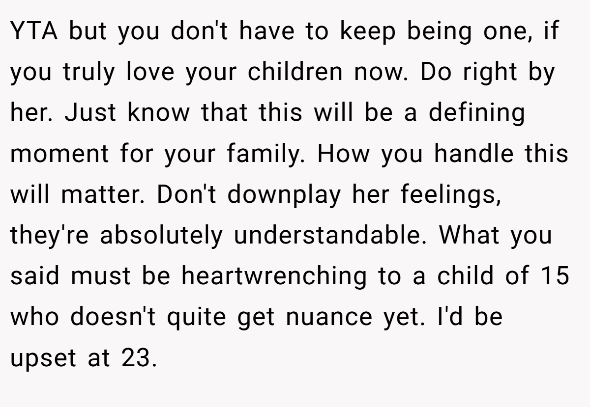 YTA but you don't have to keep being one, if you truly love your children now. Do right by her. Just know that this will be a defining moment for your family. How you handle this will matter. Don't downplay her feelings, they're absolutely understandable. What you said must be heartwrenching to a child of 15 who doesn't quite get nuance yet. I'd be upset at 23.