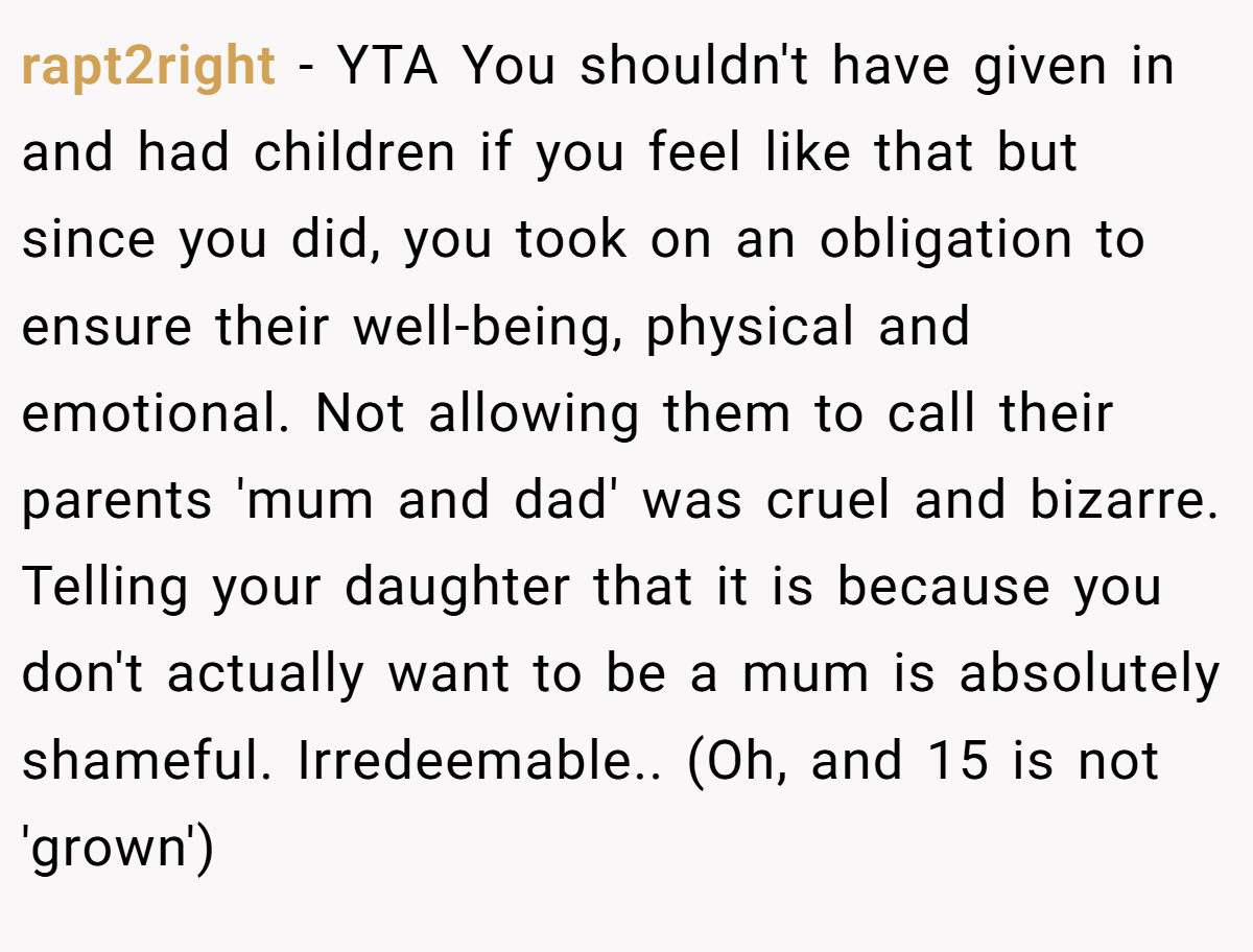 rapt2right − YTA You shouldn't have given in and had children if you feel like that but since you did, you took on an obligation to ensure their well-being, physical and emotional. Not allowing them to call their parents 'mum and dad' was cruel and bizarre. Telling your daughter that it is because you don't actually want to be a mum is absolutely shameful. Irredeemable.. (Oh, and 15 is not 'grown')