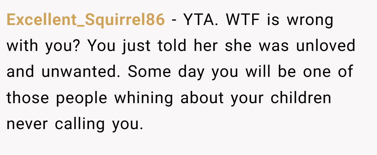Excellent_Squirrel86 − YTA. WTF is wrong with you? You just told her she was unloved and unwanted. Some day you will be one of those people whining about your children never calling you.