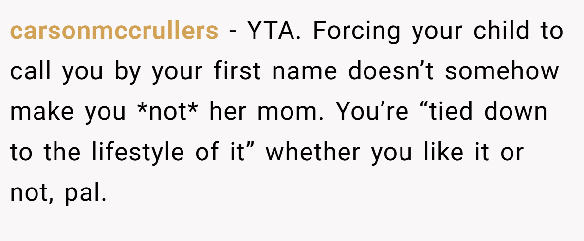 carsonmccrullers − YTA. Forcing your child to call you by your first name doesn’t somehow make you *not* her mom. You’re “tied down to the lifestyle of it” whether you like it or not, pal.
