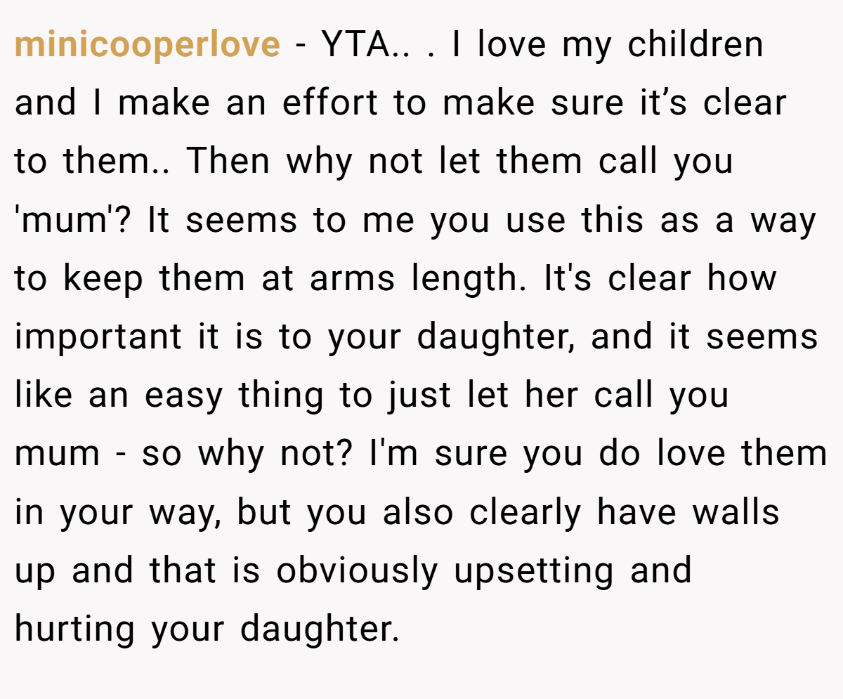 minicooperlove − YTA.. ​. I love my children and I make an effort to make sure it’s clear to them.. Then why not let them call you 'mum'? It seems to me you use this as a way to keep them at arms length. It's clear how important it is to your daughter, and it seems like an easy thing to just let her call you mum - so why not? I'm sure you do love them in your way, but you also clearly have walls up and that is obviously upsetting and hurting your daughter.