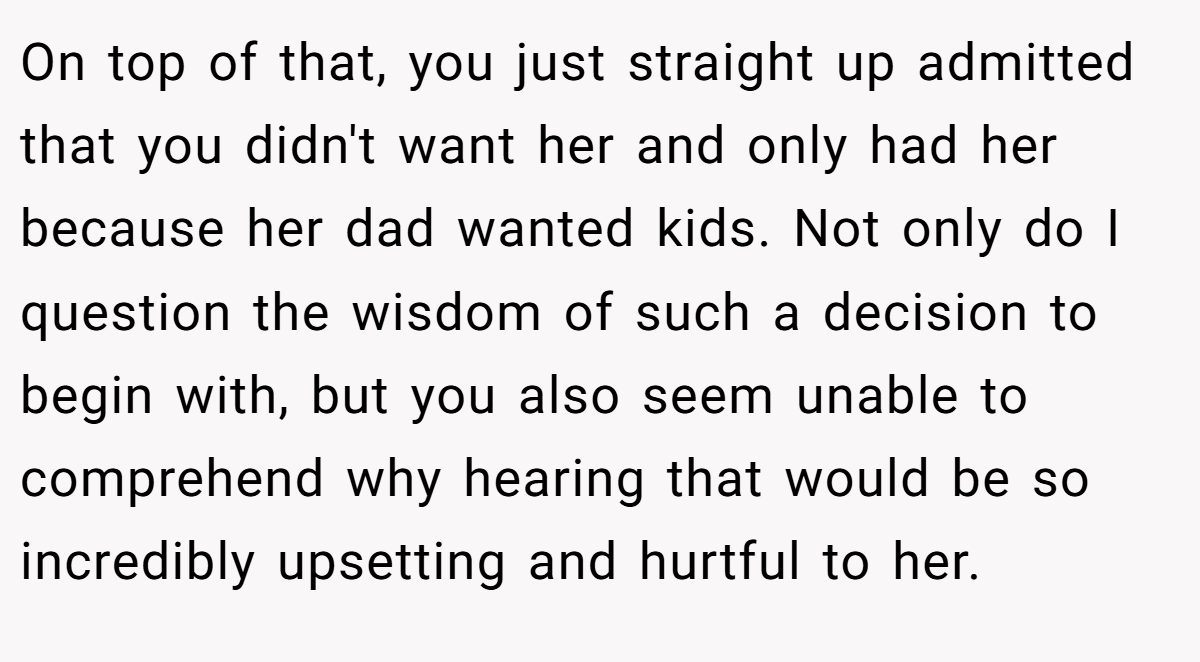 On top of that, you just straight up admitted that you didn't want her and only had her because her dad wanted kids. Not only do I question the wisdom of such a decision to begin with, but you also seem unable to comprehend why hearing that would be so incredibly upsetting and hurtful to her.