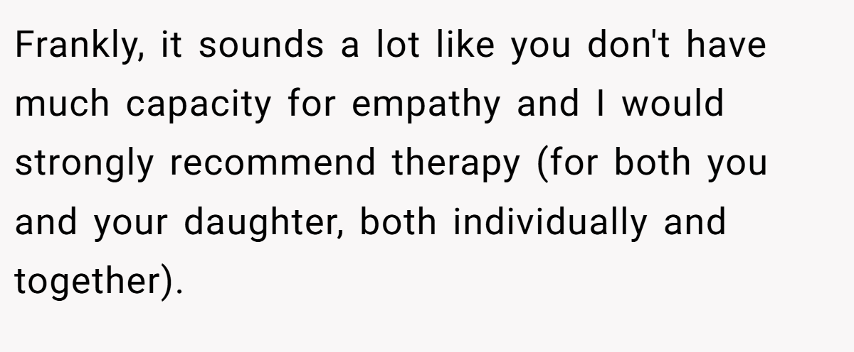 Frankly, it sounds a lot like you don't have much capacity for empathy and I would strongly recommend therapy (for both you and your daughter, both individually and together).