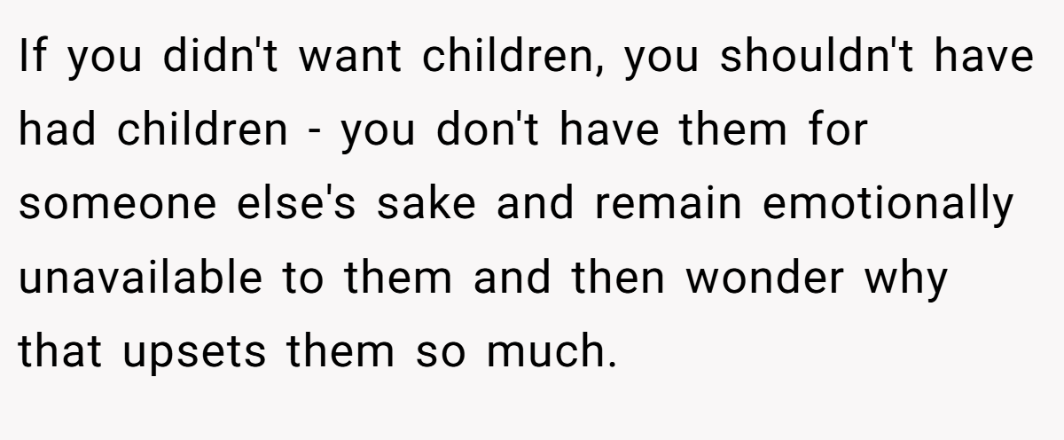 If you didn't want children, you shouldn't have had children - you don't have them for someone else's sake and remain emotionally unavailable to them and then wonder why that upsets them so much.