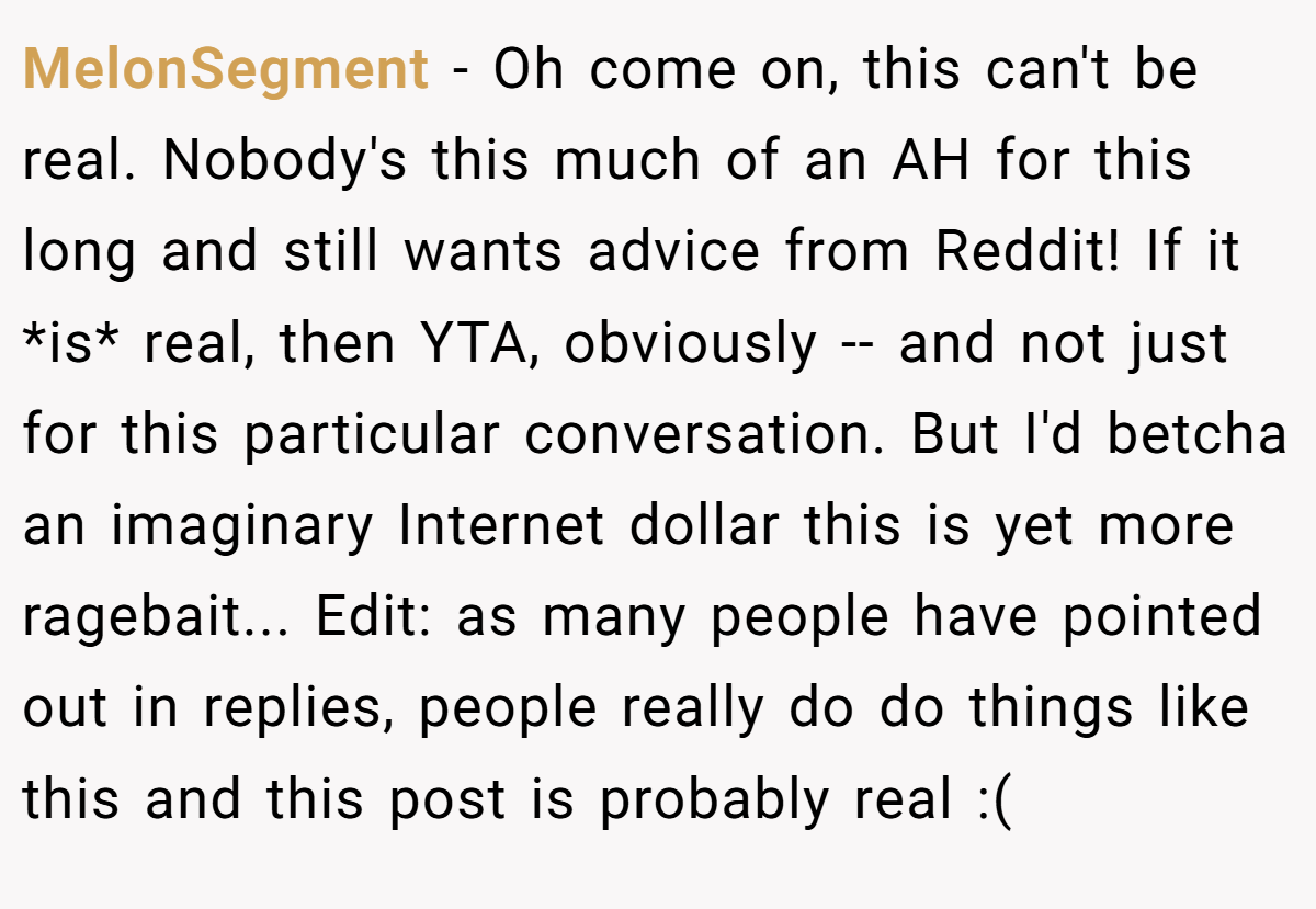 MelonSegment − Oh come on, this can't be real. Nobody's this much of an AH for this long and still wants advice from Reddit! If it *is* real, then YTA, obviously -- and not just for this particular conversation. But I'd betcha an imaginary Internet dollar this is yet more ragebait... Edit: as many people have pointed out in replies, people really do do things like this and this post is probably real :(