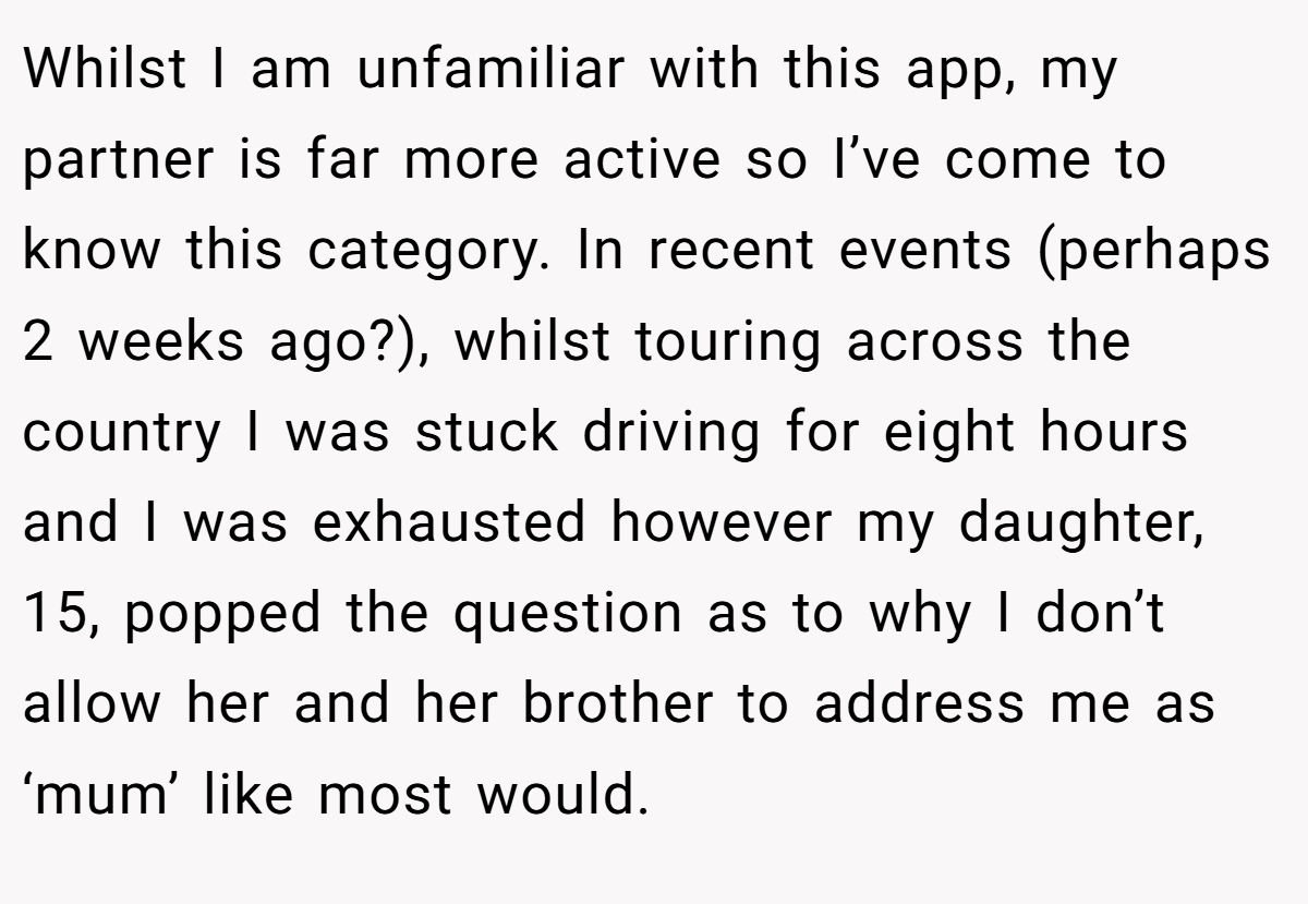 Whilst I am unfamiliar with this app, my partner is far more active so I’ve come to know this category. In recent events (perhaps 2 weeks ago?), whilst touring across the country I was stuck driving for eight hours and I was exhausted however my daughter, 15, popped the question as to why I don’t allow her and her brother to address me as ‘mum’ like most would.