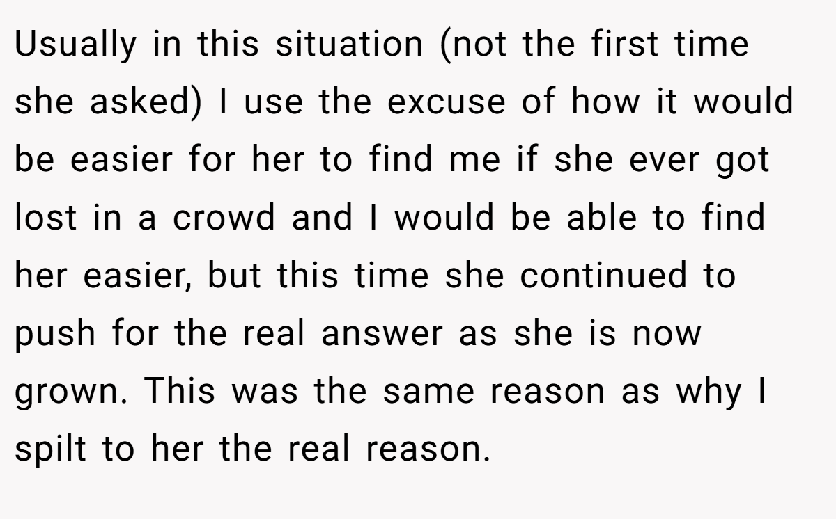 Usually in this situation (not the first time she asked) I use the excuse of how it would be easier for her to find me if she ever got lost in a crowd and I would be able to find her easier, but this time she continued to push for the real answer as she is now grown. This was the same reason as why I spilt to her the real reason.