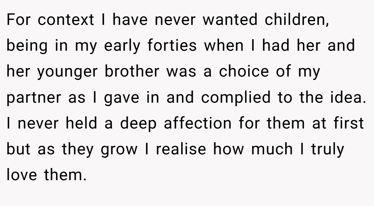 For context I have never wanted children, being in my early forties when I had her and her younger brother was a choice of my partner as I gave in and complied to the idea. I never held a deep affection for them at first but as they grow I realise how much I truly love them.