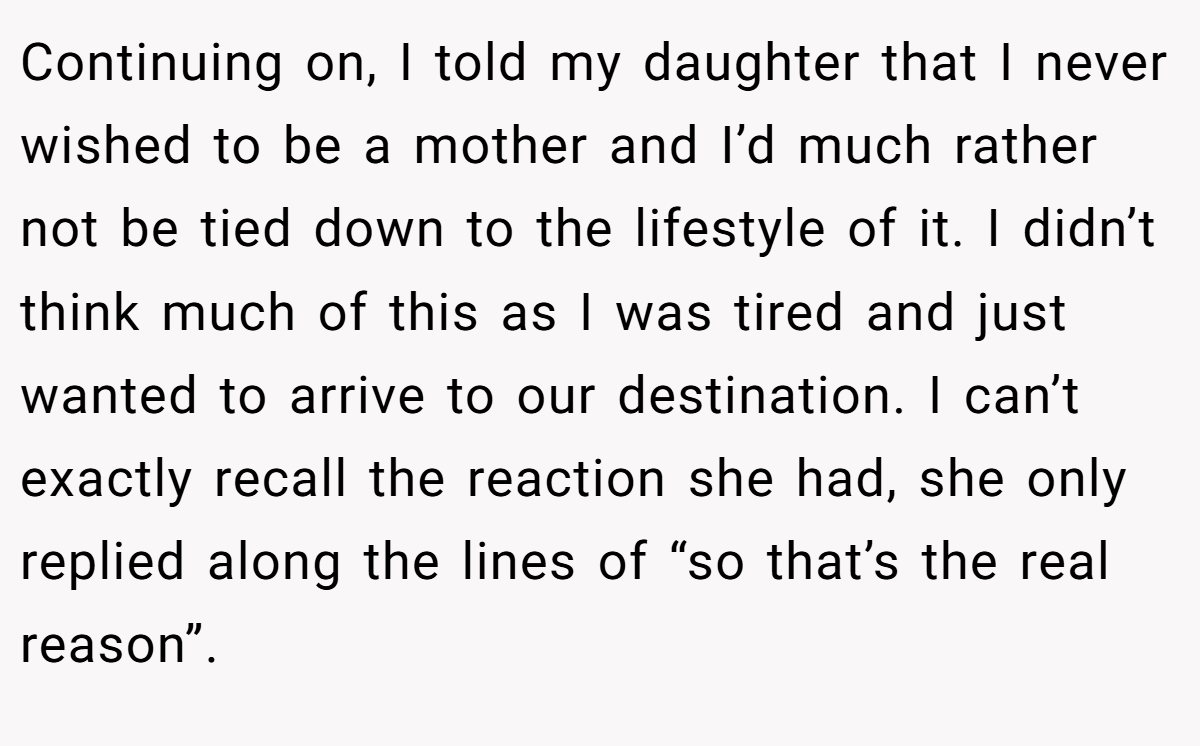 Continuing on, I told my daughter that I never wished to be a mother and I’d much rather not be tied down to the lifestyle of it. I didn’t think much of this as I was tired and just wanted to arrive to our destination. I can’t exactly recall the reaction she had, she only replied along the lines of “so that’s the real reason”.