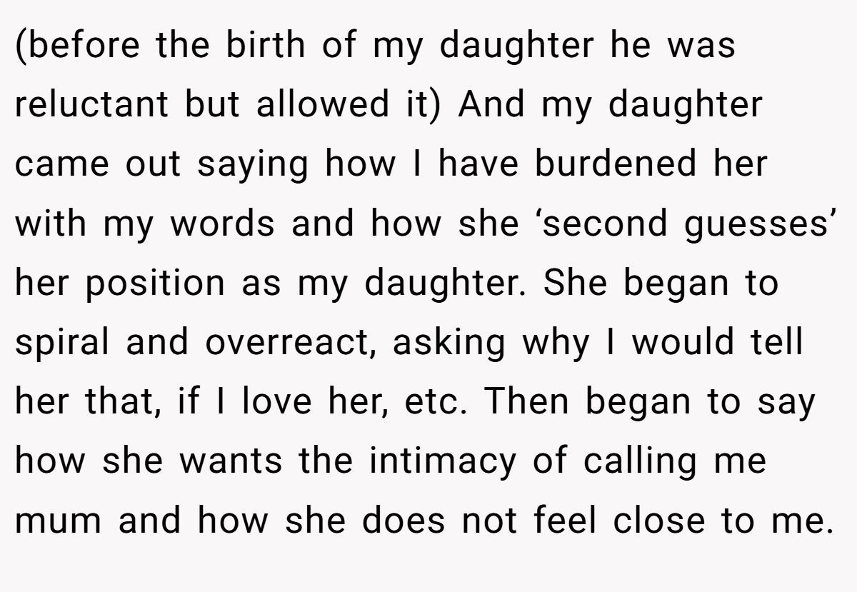 (before the birth of my daughter he was reluctant but allowed it) And my daughter came out saying how I have burdened her with my words and how she ‘second guesses’ her position as my daughter. She began to spiral and overreact, asking why I would tell her that, if I love her, etc. Then began to say how she wants the intimacy of calling me mum and how she does not feel close to me.