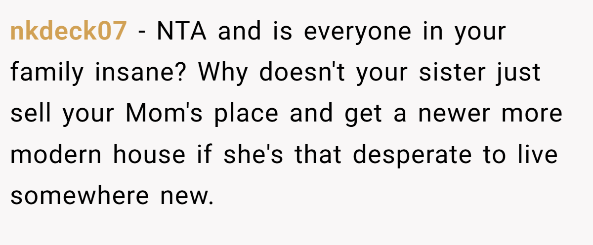 nkdeck07 − NTA and is everyone in your family insane? Why doesn't your sister just sell your Mom's place and get a newer more modern house if she's that desperate to live somewhere new.