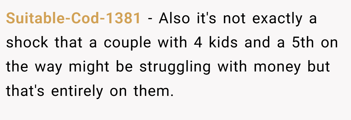 Suitable-Cod-1381 − Also it's not exactly a shock that a couple with 4 kids and a 5th on the way might be struggling with money but that's entirely on them.