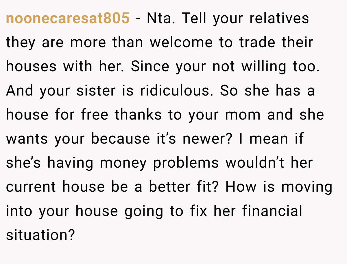 noonecaresat805 − Nta. Tell your relatives they are more than welcome to trade their houses with her. Since your not willing too. And your sister is ridiculous. So she has a house for free thanks to your mom and she wants your because it’s newer? I mean if she’s having money problems wouldn’t her current house be a better fit? How is moving into your house going to fix her financial situation?