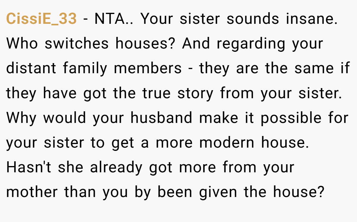 CissiE_33 − NTA.. Your sister sounds insane. Who switches houses? And regarding your distant family members - they are the same if they have got the true story from your sister. Why would your husband make it possible for your sister to get a more modern house. Hasn't she already got more from your mother than you by been given the house?