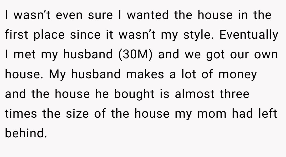 I wasn’t even sure I wanted the house in the first place since it wasn’t my style. Eventually I met my husband (30M) and we got our own house. My husband makes a lot of money and the house he bought is almost three times the size of the house my mom had left behind.