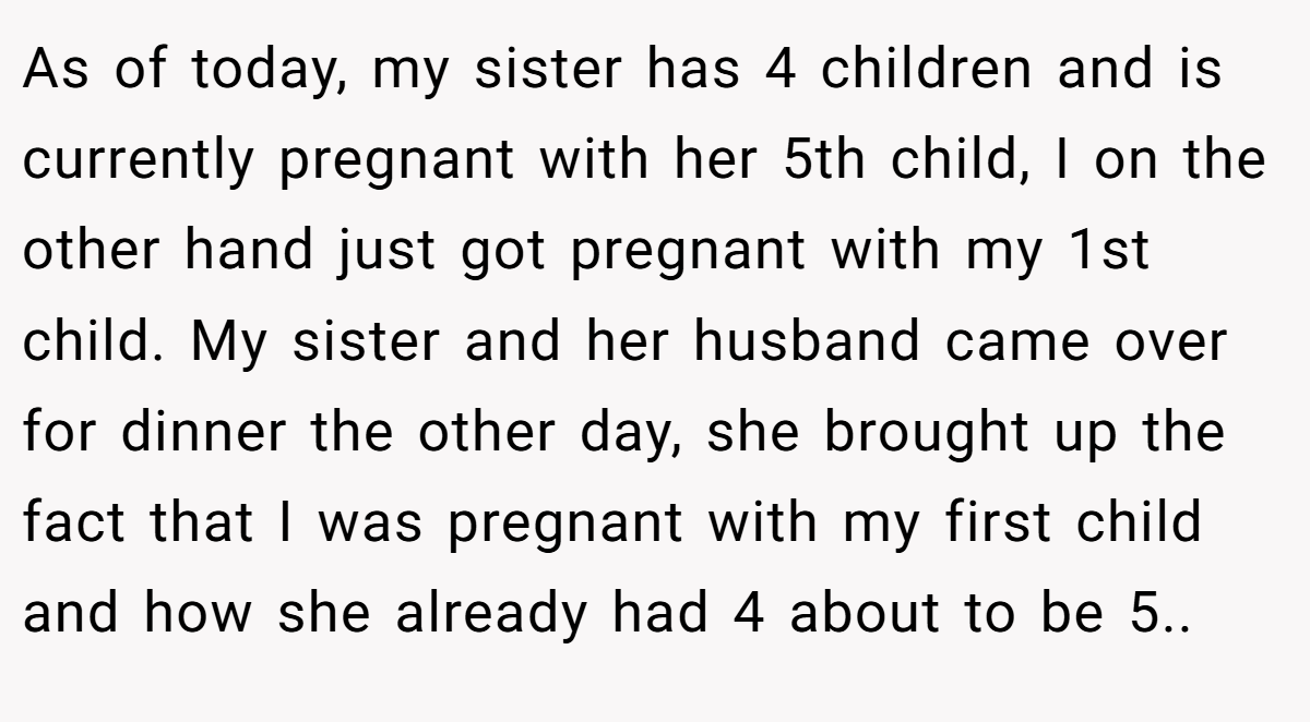 As of today, my sister has 4 children and is currently pregnant with her 5th child, I on the other hand just got pregnant with my 1st child. My sister and her husband came over for dinner the other day, she brought up the fact that I was pregnant with my first child and how she already had 4 about to be 5..