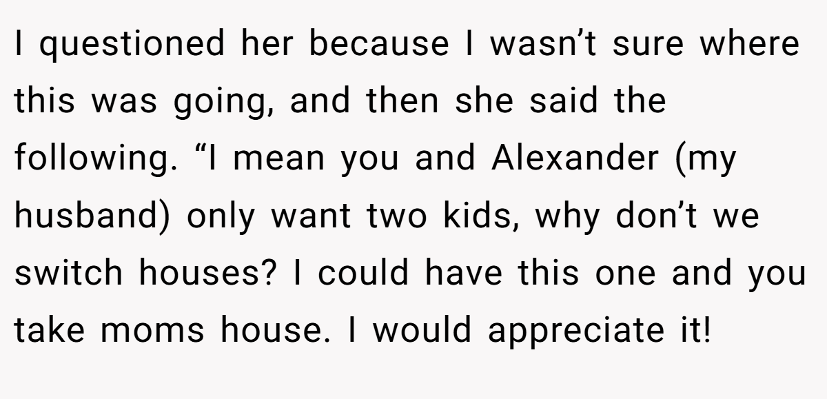 I questioned her because I wasn’t sure where this was going, and then she said the following. “I mean you and Alexander (my husband) only want two kids, why don’t we switch houses? I could have this one and you take moms house. I would appreciate it!