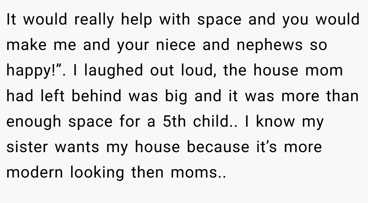 It would really help with space and you would make me and your niece and nephews so happy!”. I laughed out loud, the house mom had left behind was big and it was more than enough space for a 5th child.. I know my sister wants my house because it’s more modern looking then moms..