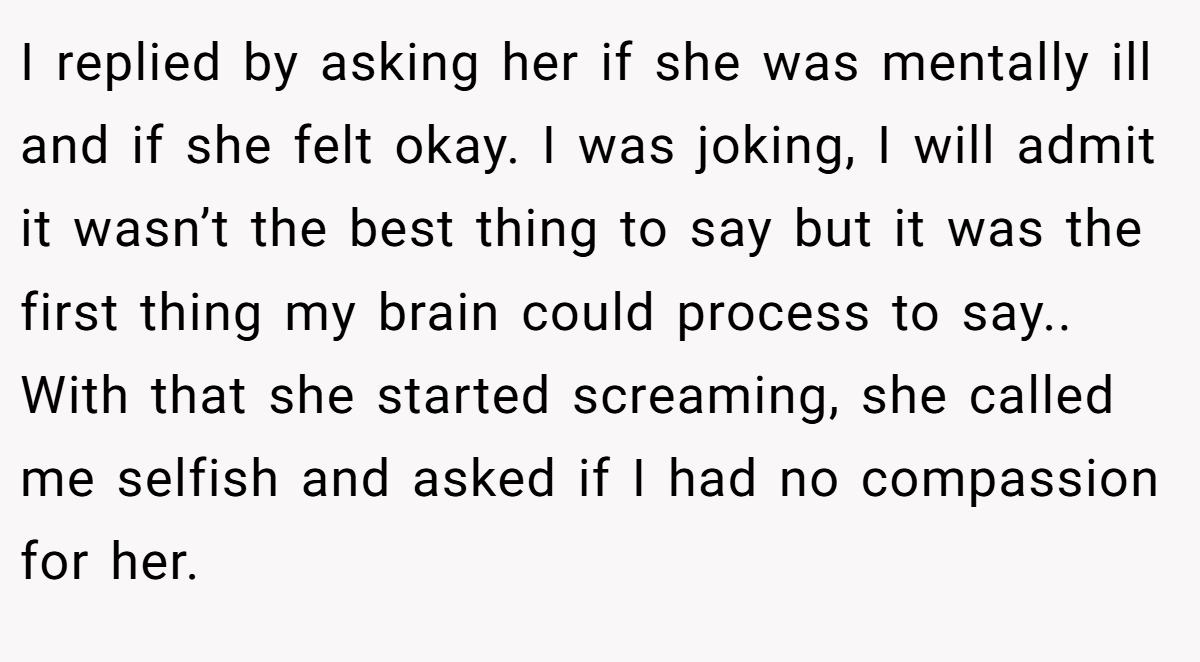 I replied by asking her if she was mentally ill and if she felt okay. I was joking, I will admit it wasn’t the best thing to say but it was the first thing my brain could process to say.. With that she started screaming, she called me selfish and asked if I had no compassion for her.