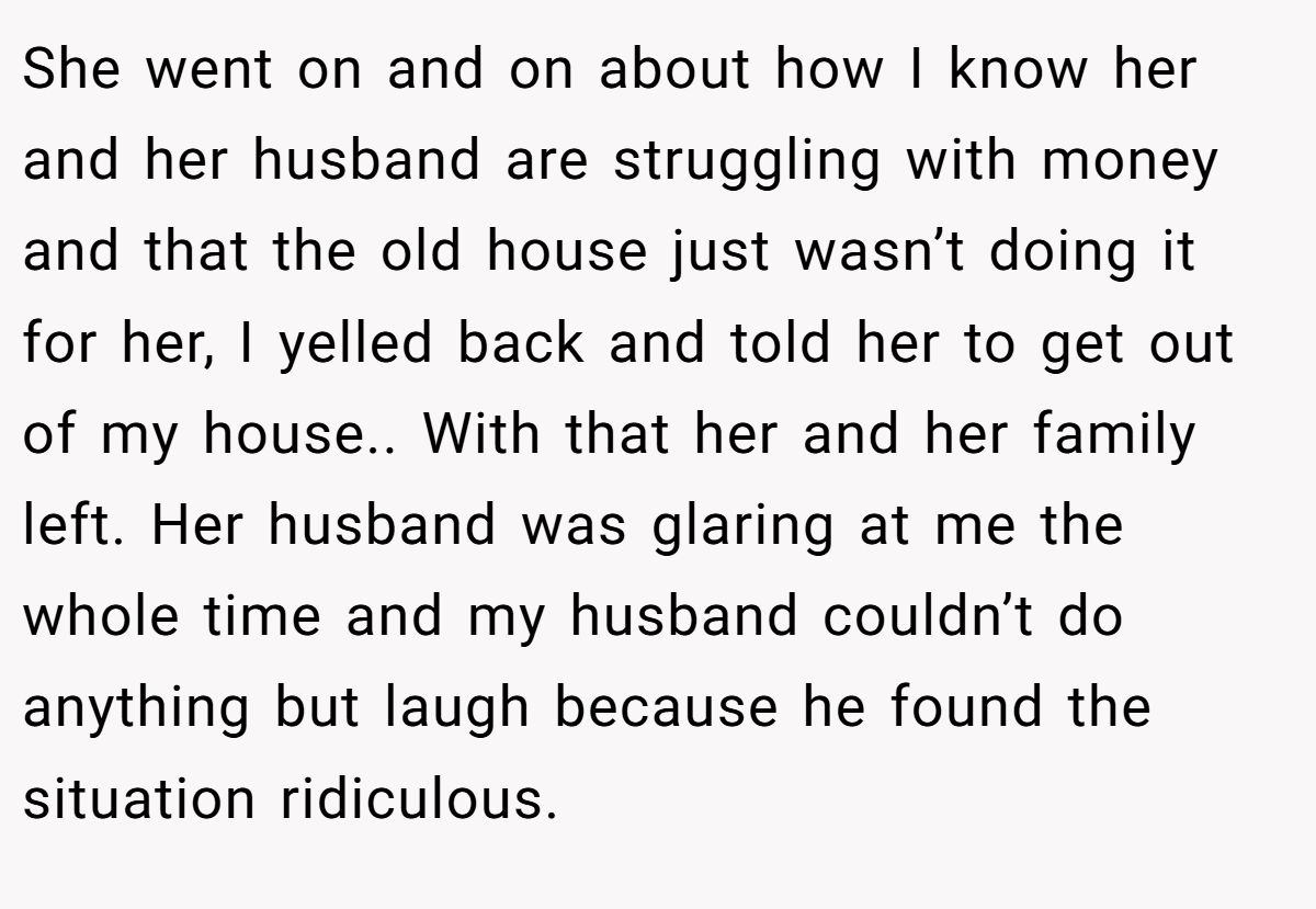 She went on and on about how I know her and her husband are struggling with money and that the old house just wasn’t doing it for her, I yelled back and told her to get out of my house.. With that her and her family left. Her husband was glaring at me the whole time and my husband couldn’t do anything but laugh because he found the situation ridiculous.