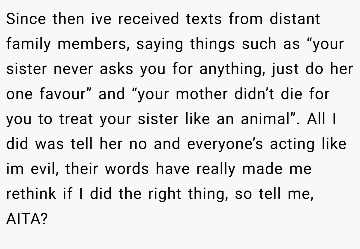 Since then ive received texts from distant family members, saying things such as “your sister never asks you for anything, just do her one favour” and “your mother didn’t die for you to treat your sister like an animal”. All I did was tell her no and everyone’s acting like im evil, their words have really made me rethink if I did the right thing, so tell me, AITA?