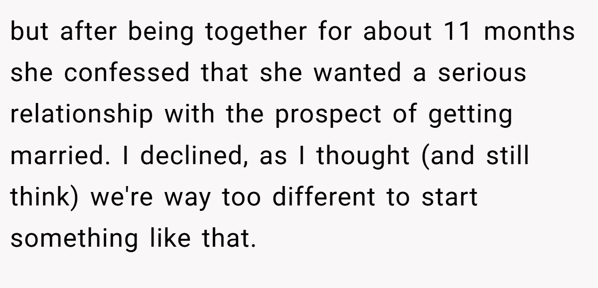but after being together for about 11 months she confessed that she wanted a serious relationship with the prospect of getting married. I declined, as I thought (and still think) we're way too different to start something like that.