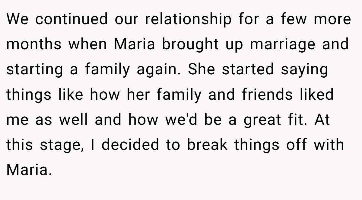 We continued our relationship for a few more months when Maria brought up marriage and starting a family again. She started saying things like how her family and friends liked me as well and how we'd be a great fit. At this stage, I decided to break things off with Maria.
