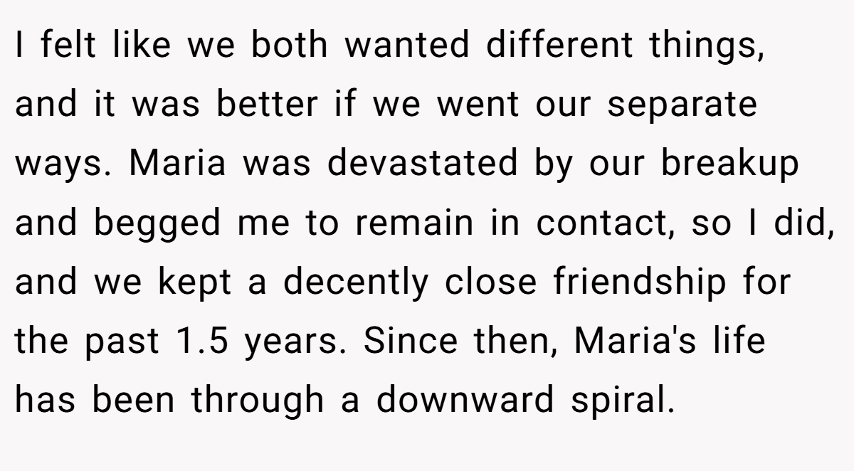 I felt like we both wanted different things, and it was better if we went our separate ways. Maria was devastated by our breakup and begged me to remain in contact, so I did, and we kept a decently close friendship for the past 1.5 years. Since then, Maria's life has been through a downward spiral.