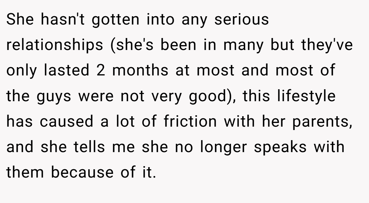 She hasn't gotten into any serious relationships (she's been in many but they've only lasted 2 months at most and most of the guys were not very good), this lifestyle has caused a lot of friction with her parents, and she tells me she no longer speaks with them because of it.