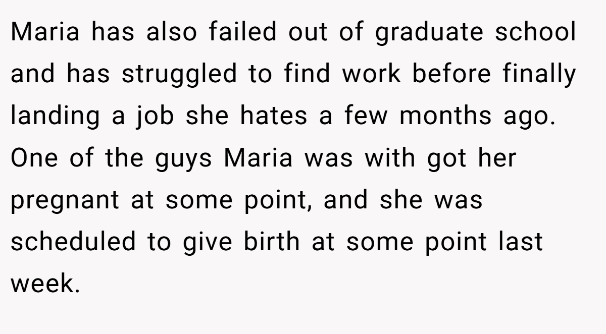 Maria has also failed out of graduate school and has struggled to find work before finally landing a job she hates a few months ago. One of the guys Maria was with got her pregnant at some point, and she was scheduled to give birth at some point last week.