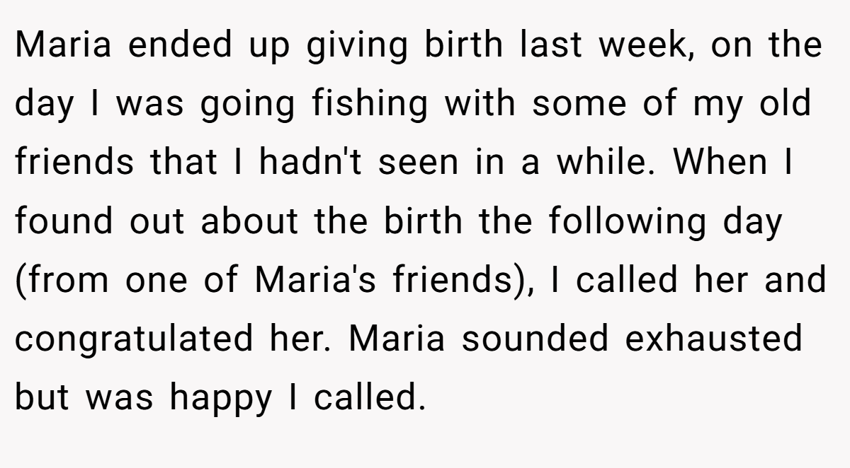 Maria ended up giving birth last week, on the day I was going fishing with some of my old friends that I hadn't seen in a while. When I found out about the birth the following day (from one of Maria's friends), I called her and congratulated her. Maria sounded exhausted but was happy I called.