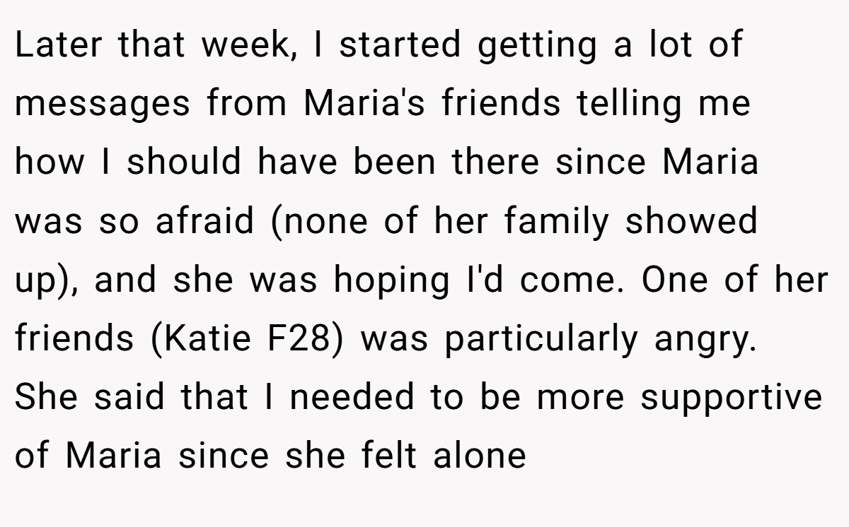 Later that week, I started getting a lot of messages from Maria's friends telling me how I should have been there since Maria was so afraid (none of her family showed up), and she was hoping I'd come. One of her friends (Katie F28) was particularly angry. She said that I needed to be more supportive of Maria since she felt alone