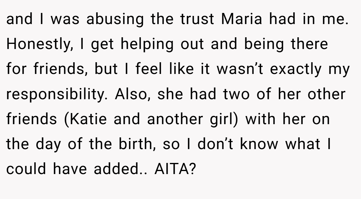 and I was abusing the trust Maria had in me. Honestly, I get helping out and being there for friends, but I feel like it wasn’t exactly my responsibility. Also, she had two of her other friends (Katie and another girl) with her on the day of the birth, so I don’t know what I could have added.. AITA?