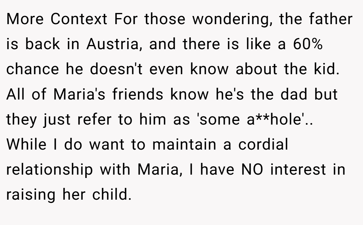 More Context For those wondering, the father is back in Austria, and there is like a 60% chance he doesn't even know about the kid. All of Maria's friends know he's the dad but they just refer to him as 'some a**hole'.. While I do want to maintain a cordial relationship with Maria, I have NO interest in raising her child.