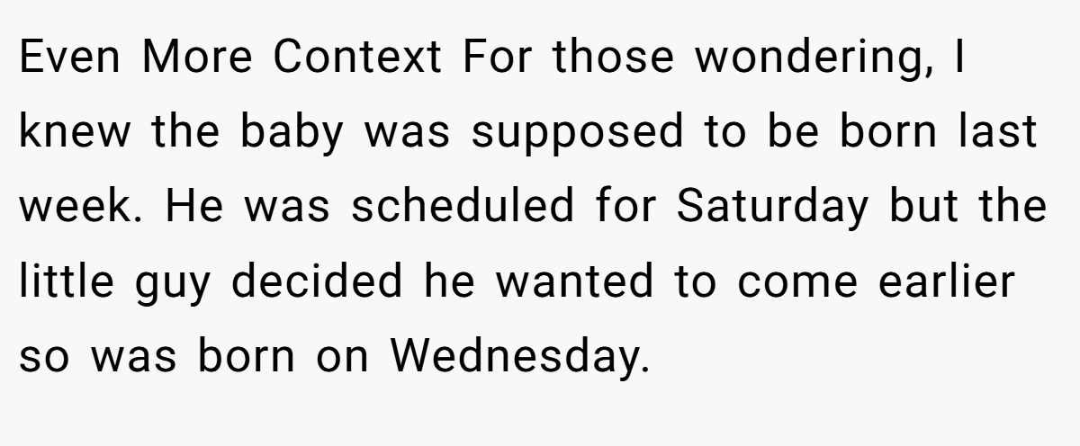 Even More Context For those wondering, I knew the baby was supposed to be born last week. He was scheduled for Saturday but the little guy decided he wanted to come earlier so was born on Wednesday.