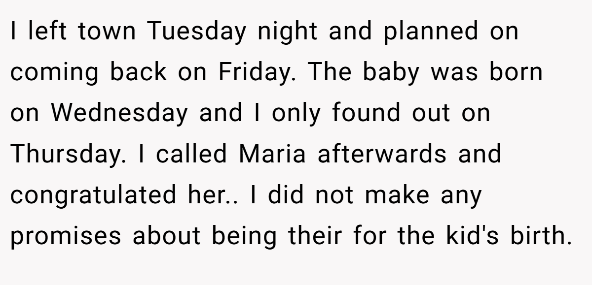 I left town Tuesday night and planned on coming back on Friday. The baby was born on Wednesday and I only found out on Thursday. I called Maria afterwards and congratulated her.. I did not make any promises about being their for the kid's birth.