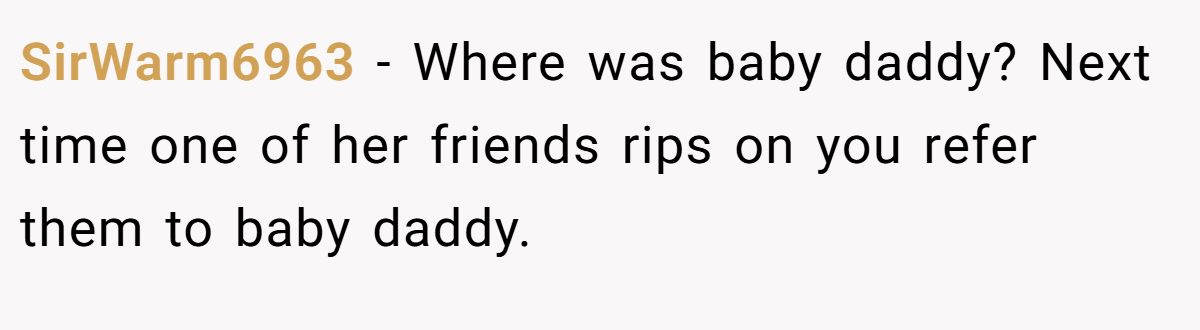 SirWarm6963 - Where was baby daddy? Next time one of her friends rips on you refer them to baby daddy.