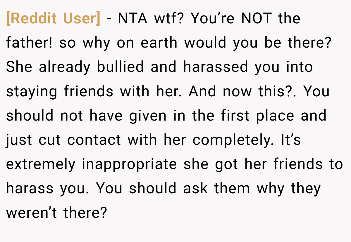 [Reddit User] - NTA wtf? You’re NOT the father! so why on earth would you be there? She already bullied and harassed you into staying friends with her. And now this?. You should not have given in the first place and just cut contact with her completely. It’s extremely inappropriate she got her friends to harass you. You should ask them why they weren’t there?