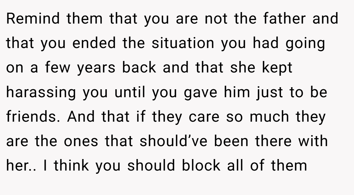 Remind them that you are not the father and that you ended the situation you had going on a few years back and that she kept harassing you until you gave him just to be friends. And that if they care so much they are the ones that should’ve been there with her.. I think you should block all of them
