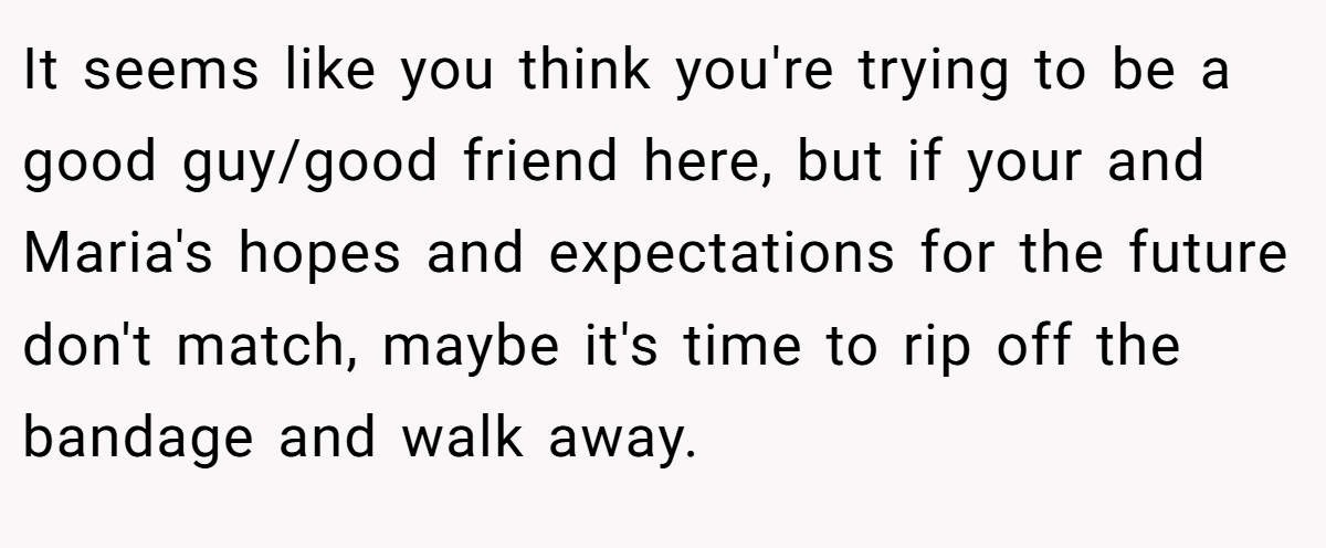 It seems like you think you're trying to be a good guy/good friend here, but if your and Maria's hopes and expectations for the future don't match, maybe it's time to rip off the bandage and walk away.