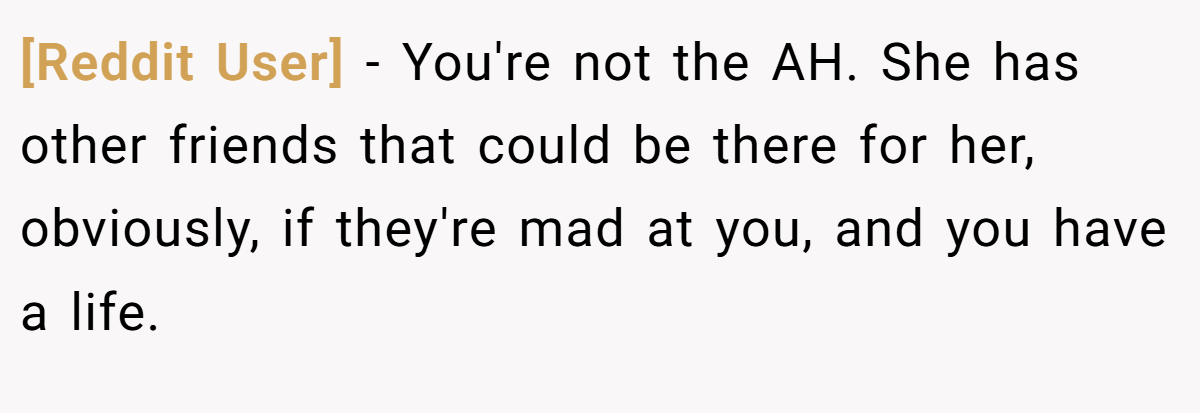 [Reddit User] - You're not the AH. She has other friends that could be there for her, obviously, if they're mad at you, and you have a life.