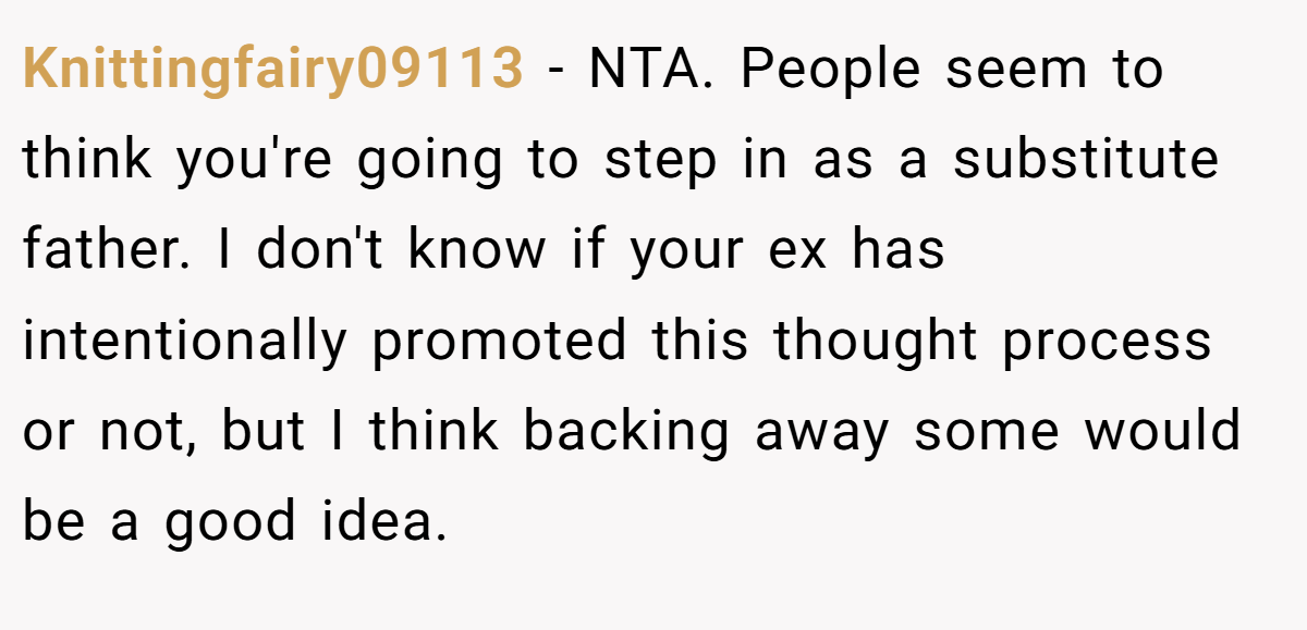 Knittingfairy09113 - NTA. People seem to think you're going to step in as a substitute father. I don't know if your ex has intentionally promoted this thought process or not, but I think backing away some would be a good idea.