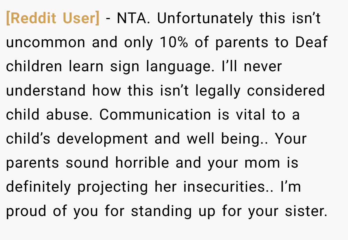 [Reddit User] − NTA. Unfortunately this isn’t uncommon and only 10% of parents to Deaf children learn sign language. I’ll never understand how this isn’t legally considered child abuse. Communication is vital to a child’s development and well being.. Your parents sound horrible and your mom is definitely projecting her insecurities.. I’m proud of you for standing up for your sister.