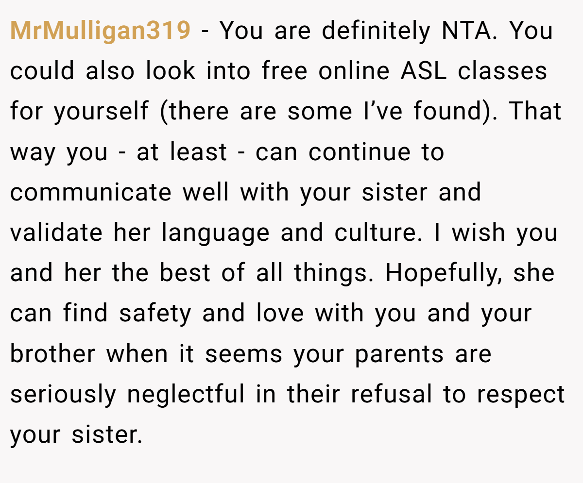 MrMulligan319 − You are definitely NTA. You could also look into free online ASL classes for yourself (there are some I’ve found). That way you - at least - can continue to communicate well with your sister and validate her language and culture. I wish you and her the best of all things. Hopefully, she can find safety and love with you and your brother when it seems your parents are seriously neglectful in their refusal to respect your sister.