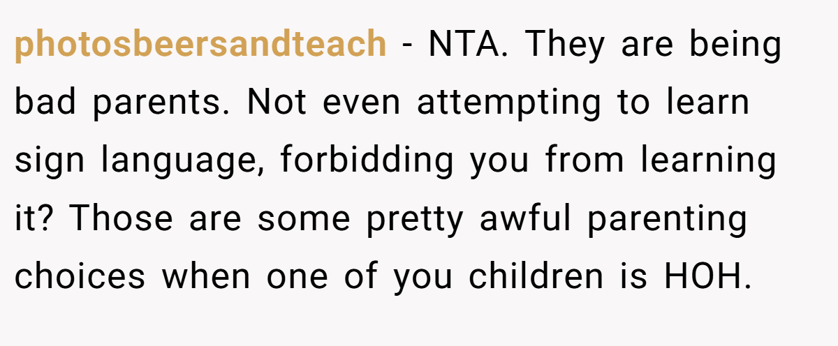 photosbeersandteach − NTA. They are being bad parents. Not even attempting to learn sign language, forbidding you from learning it? Those are some pretty awful parenting choices when one of you children is HOH.
