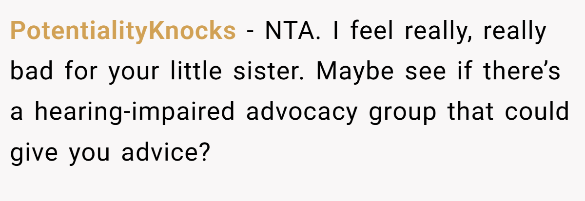 PotentialityKnocks − NTA. I feel really, really bad for your little sister. Maybe see if there’s a hearing-impaired advocacy group that could give you advice?