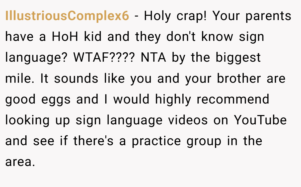 IllustriousComplex6 − Holy crap! Your parents have a HoH kid and they don't know sign language? WTAF???? NTA by the biggest mile. It sounds like you and your brother are good eggs and I would highly recommend looking up sign language videos on YouTube and see if there's a practice group in the area.